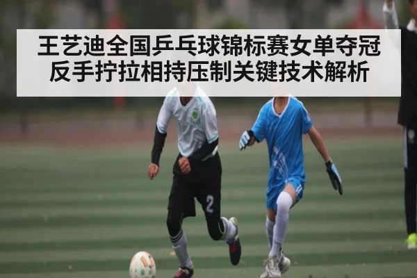 王艺迪全国乒乓球锦标赛女单夺冠 反手拧拉相持压制关键技术解析