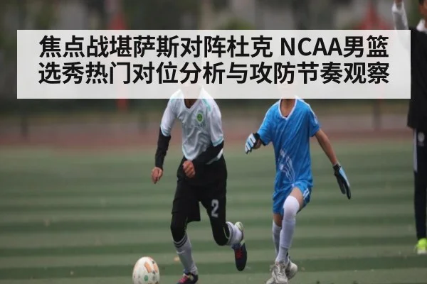 焦点战堪萨斯对阵杜克 NCAA男篮选秀热门对位分析与攻防节奏观察（kaiyun）